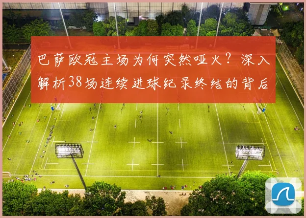 巴萨欧冠主场为何突然哑火？深入解析38场连续进球纪录终结的背后原因