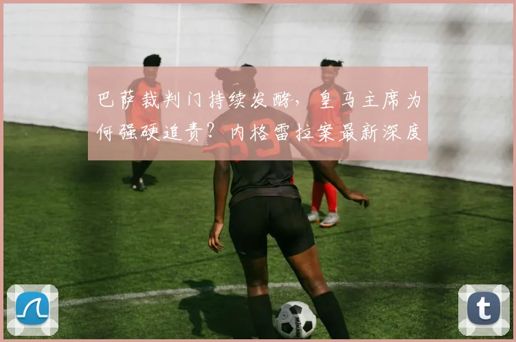 巴萨裁判门持续发酵，皇马主席为何强硬追责？内格雷拉案最新深度解析