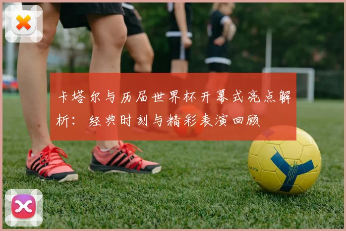 卡塔尔与历届世界杯开幕式亮点解析：经典时刻与精彩表演回顾