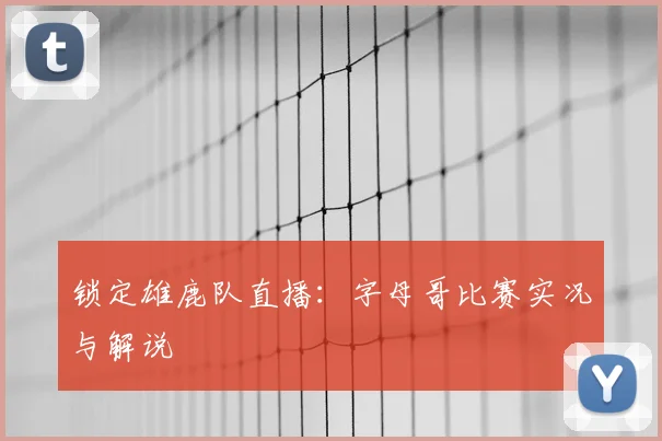 锁定雄鹿队直播:字母哥比赛实况与解说