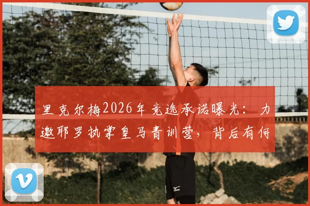 里克尔梅2026年竞选承诺曝光:力邀耶罗执掌皇马青训营,背后有何深意?