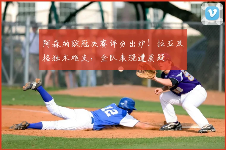 阿森纳欧冠决赛评分出炉!拉亚及格独木难支,全队表现遭质疑
