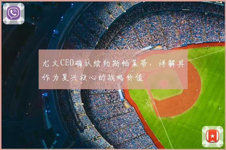 尤文CEO确认续约斯帕莱蒂,详解其作为复兴核心的战略价值