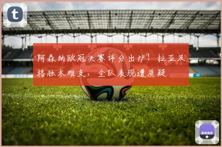 阿森纳欧冠决赛评分出炉!拉亚及格独木难支,全队表现遭质疑