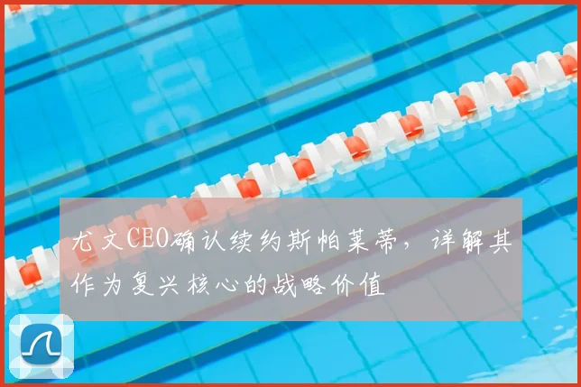 尤文CEO确认续约斯帕莱蒂，详解其作为复兴核心的战略价值