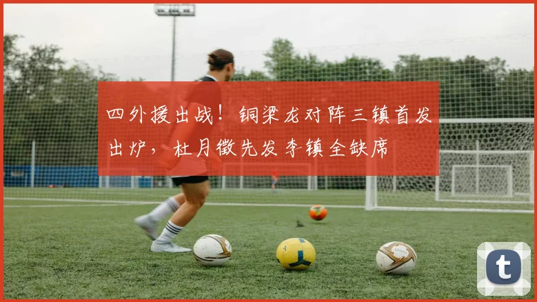 四外援出战!铜梁龙对阵三镇首发出炉,杜月徵先发李镇全缺席