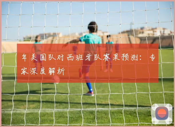 年美国队对西班牙队赛果预测：专家深度解析