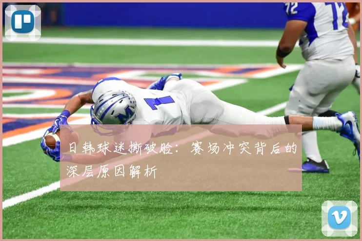 日韩球迷撕破脸：赛场冲突背后的深层原因解析