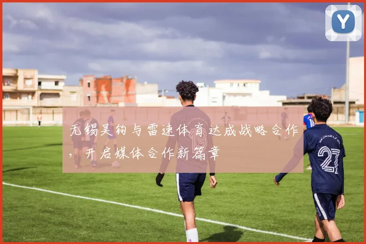 无锡吴钩与雷速体育达成战略合作，开启媒体合作新篇章